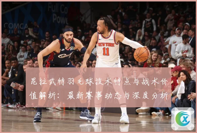 昆拉武特羽毛球技术特点与战术价值解析：最新赛事动态与深度分析