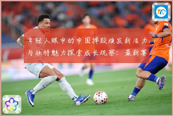 年轻人眼中的中国摔跤焕发新活力与独特魅力探索成长观察：最新赛事动态与深度分析