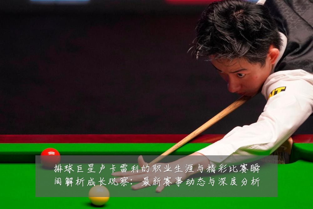 排球巨星卢卡雷利的职业生涯与精彩比赛瞬间解析成长观察:最新赛事动态与深度分析